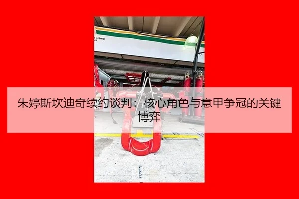 朱婷斯坎迪奇续约谈判：核心角色与意甲争冠的关键博弈