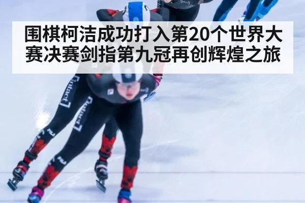 围棋柯洁成功打入第20个世界大赛决赛剑指第九冠再创辉煌之旅